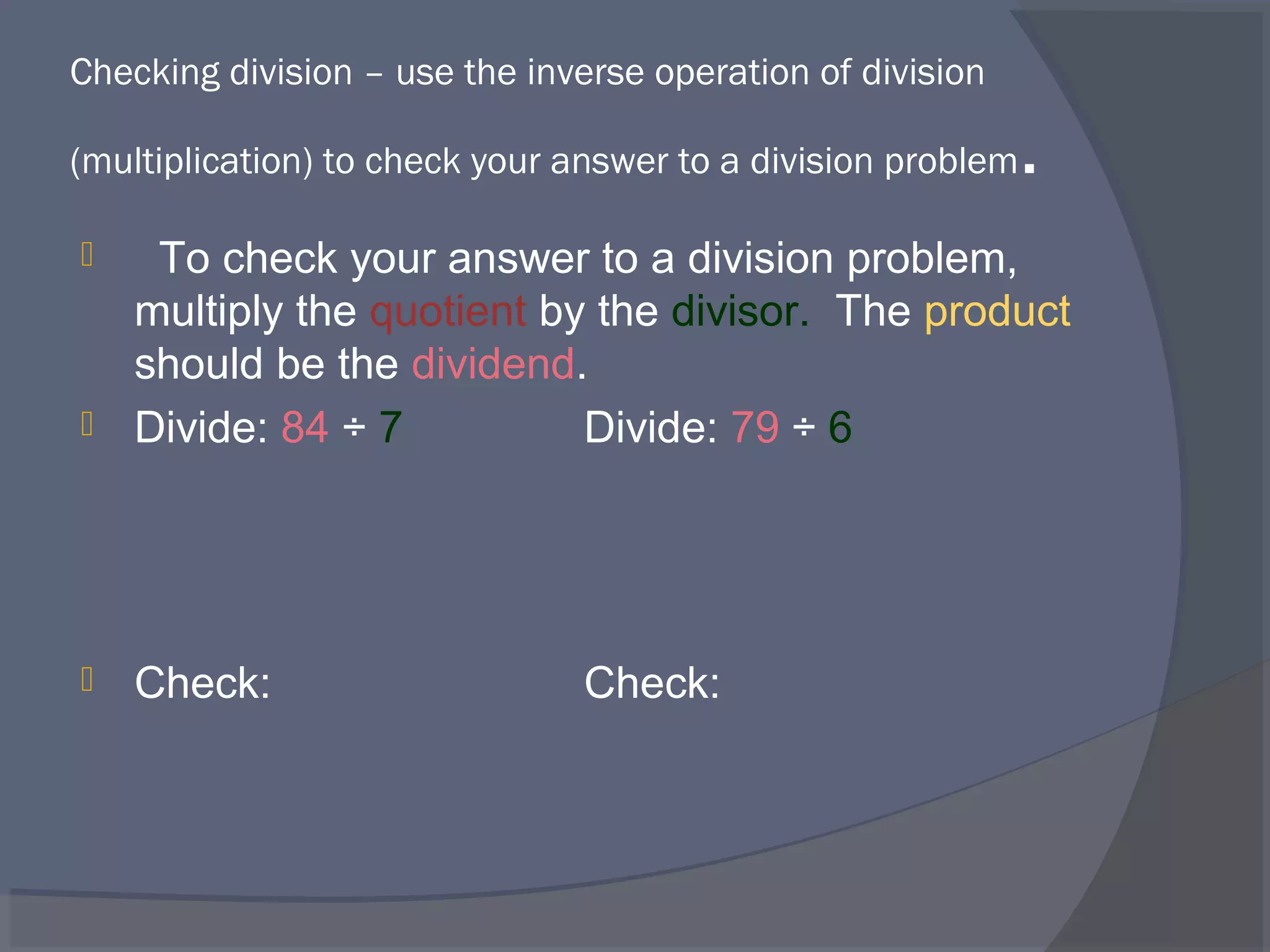 Checking division – use the inverse operation of division

(multiplication) to check your answer to a division problem   .
  To check your answer to a division problem,
  multiply the quotient by the divisor. The product
  should be the dividend.
 Divide: 84 ÷ 7          Divide: 79 ÷ 6




   Check:                     Check:
 