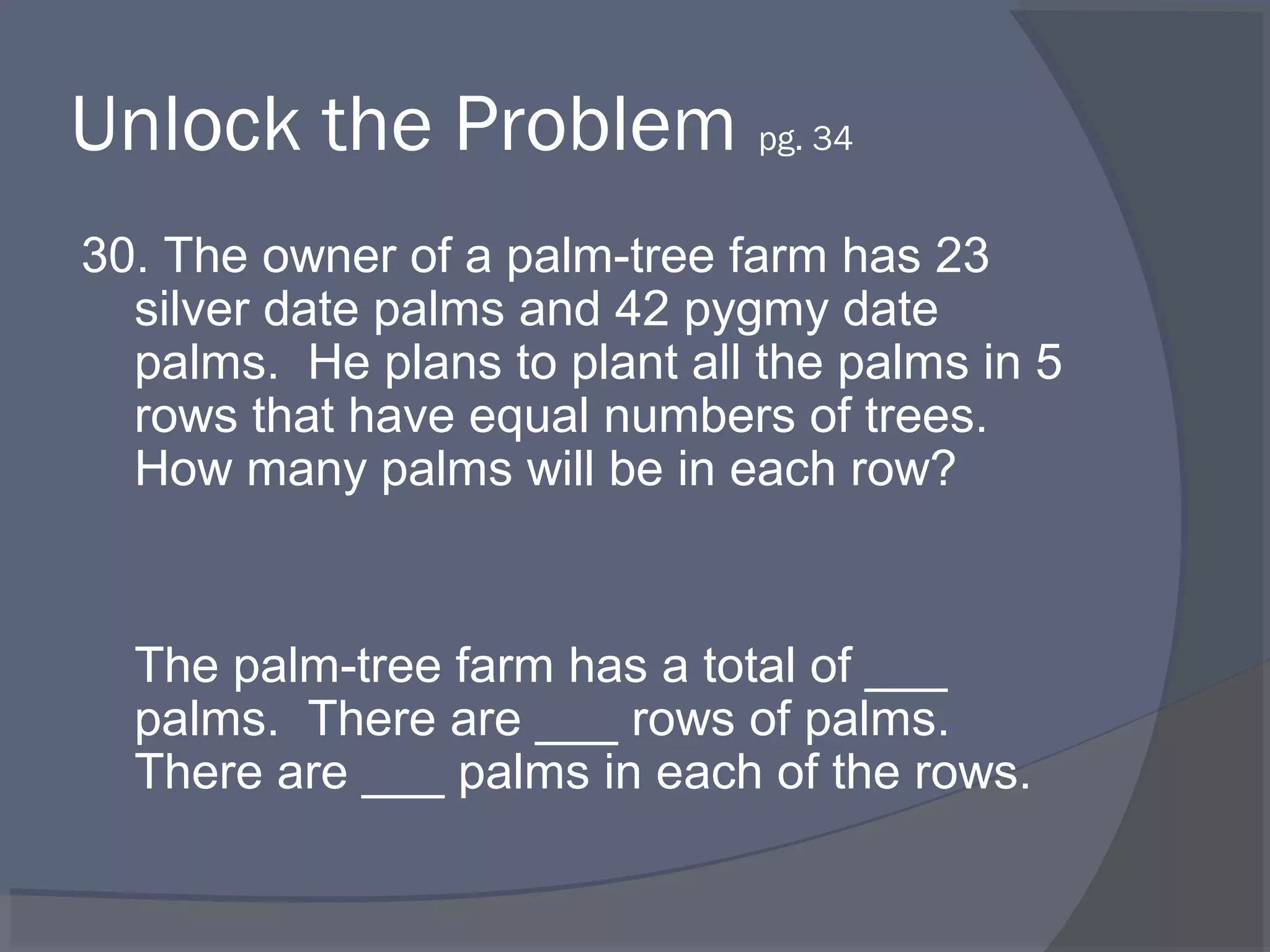 Unlock the Problem pg. 34
30. The owner of a palm-tree farm has 23
  silver date palms and 42 pygmy date
  palms. He plans to plant all the palms in 5
  rows that have equal numbers of trees.
  How many palms will be in each row?


  The palm-tree farm has a total of ___
  palms. There are ___ rows of palms.
  There are ___ palms in each of the rows.
 
