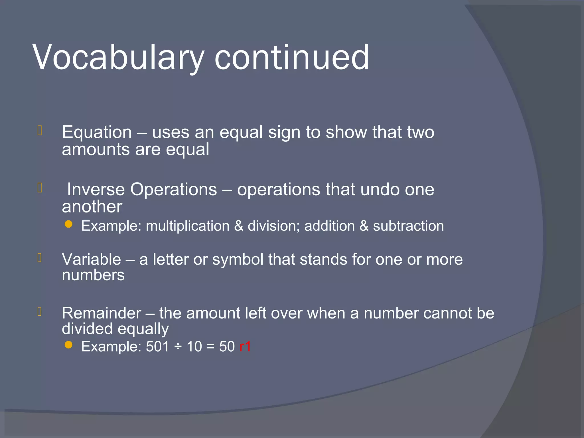 Vocabulary continued
   Equation – uses an equal sign to show that two
    amounts are equal

   Inverse Operations – operations that undo one
    another
     Example: multiplication & division; addition & subtraction

   Variable – a letter or symbol that stands for one or more
    numbers

   Remainder – the amount left over when a number cannot be
    divided equally
     Example: 501 ÷ 10 = 50 r1
 