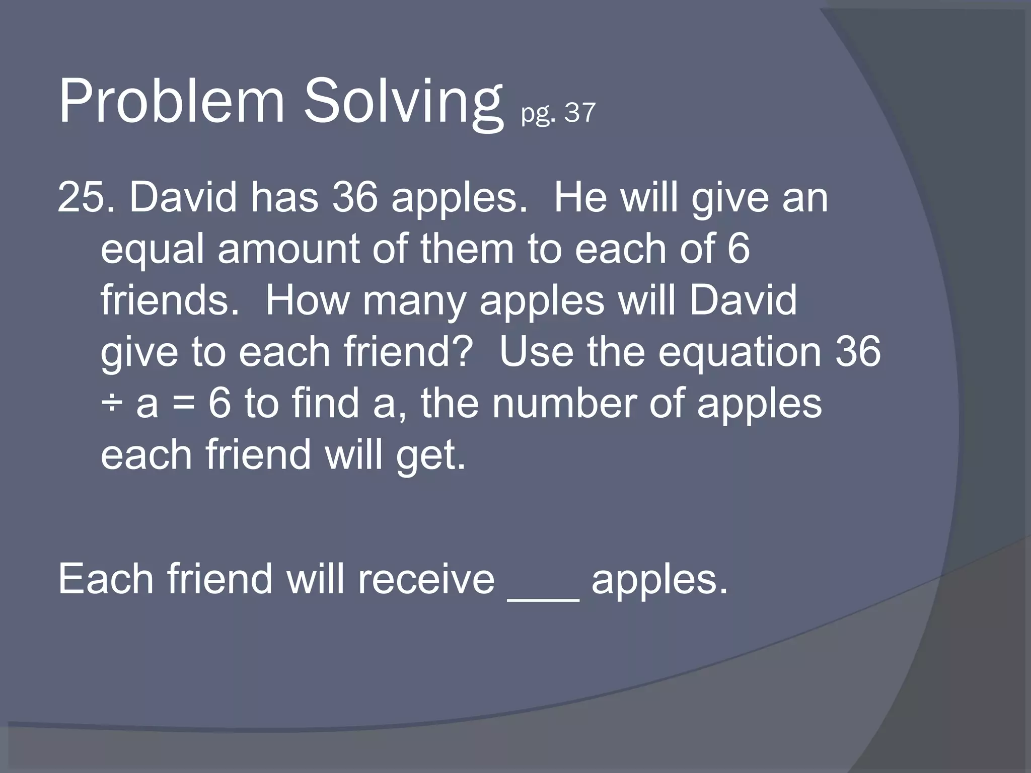 Problem Solving pg. 37
25. David has 36 apples. He will give an
  equal amount of them to each of 6
  friends. How many apples will David
  give to each friend? Use the equation 36
  ÷ a = 6 to find a, the number of apples
  each friend will get.

Each friend will receive ___ apples.
 