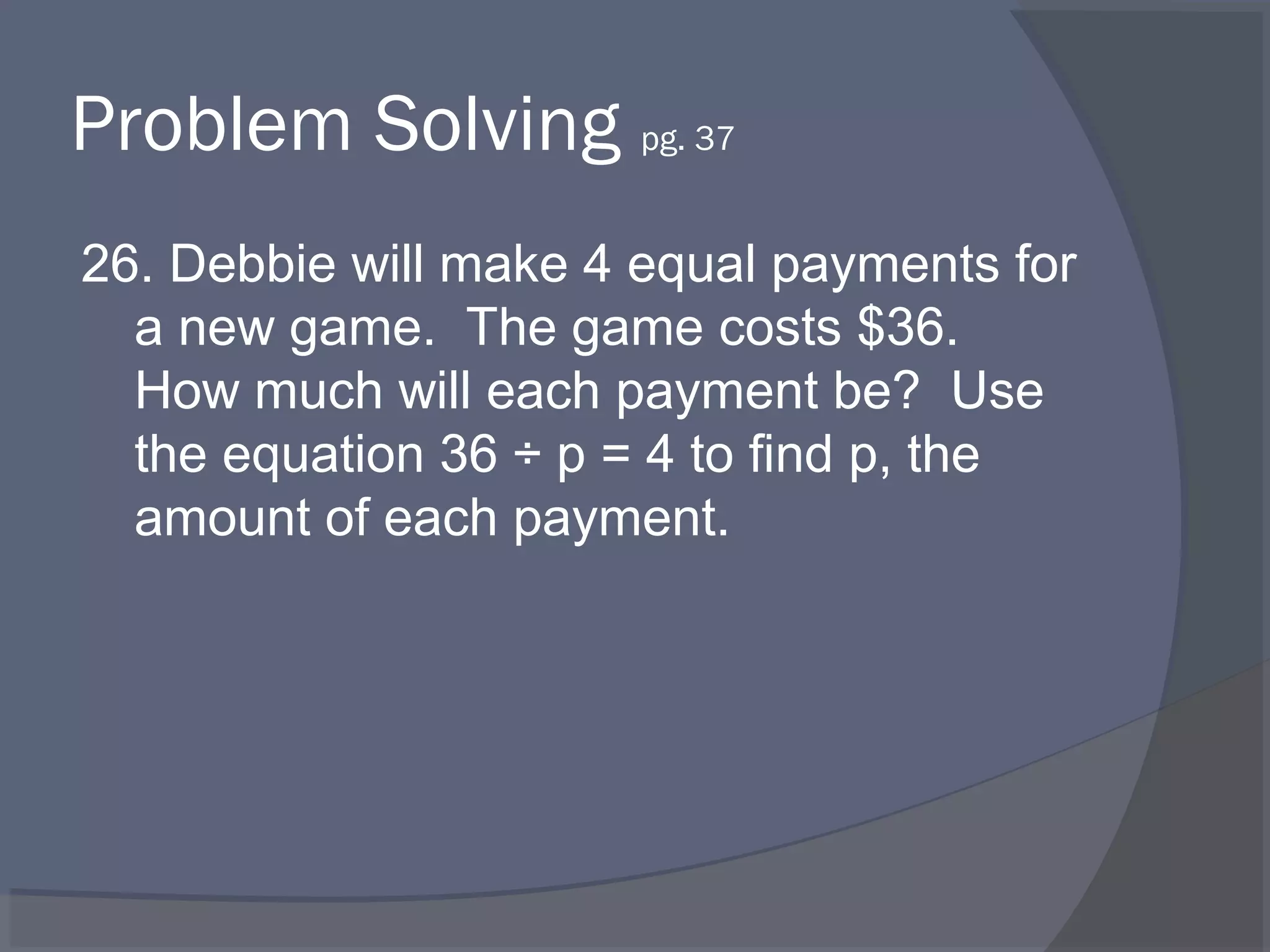 Problem Solving pg. 37
26. Debbie will make 4 equal payments for
  a new game. The game costs $36.
  How much will each payment be? Use
  the equation 36 ÷ p = 4 to find p, the
  amount of each payment.
 