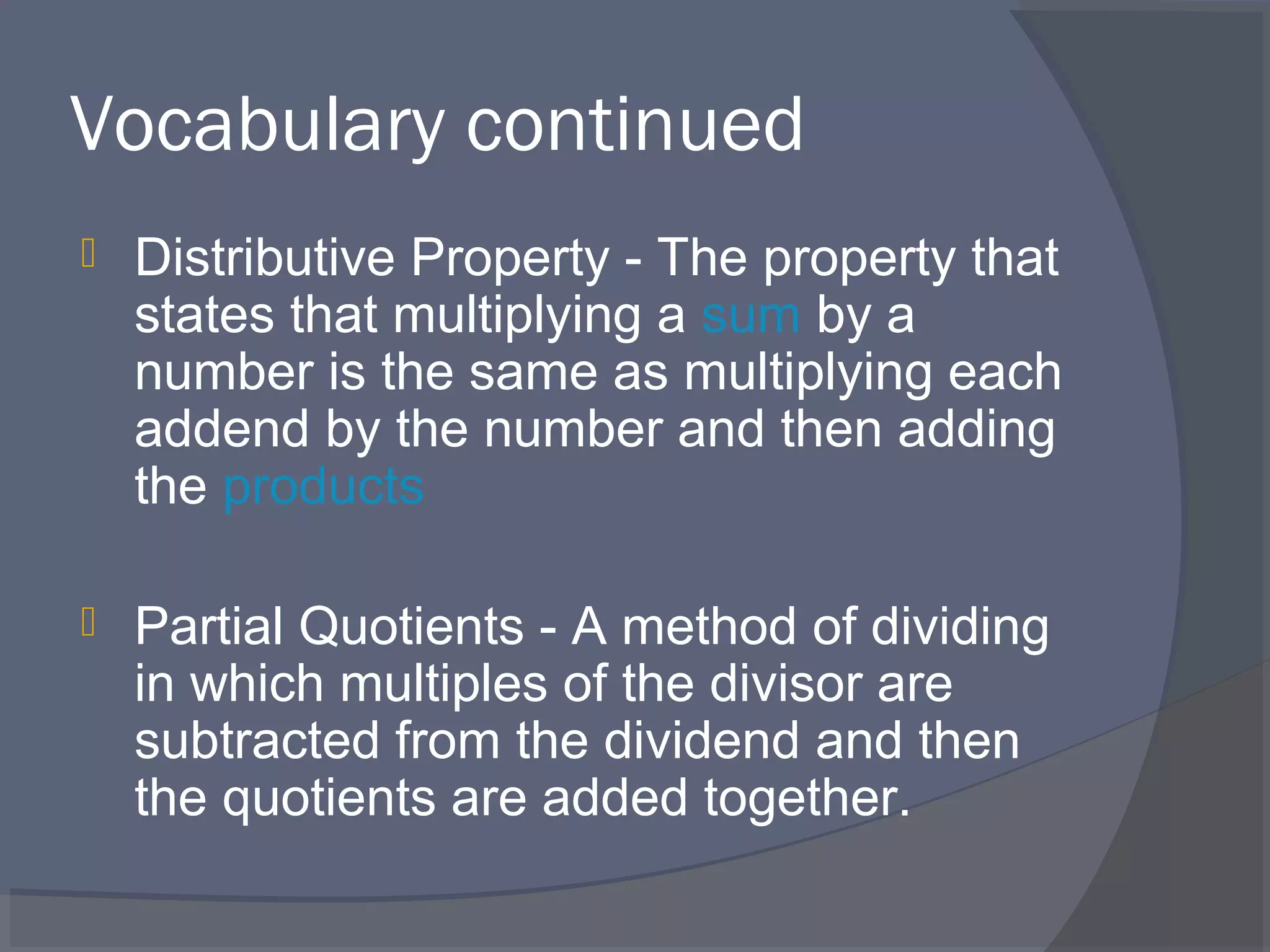Vocabulary continued
   Distributive Property - The property that
    states that multiplying a sum by a
    number is the same as multiplying each
    addend by the number and then adding
    the products

   Partial Quotients - A method of dividing
    in which multiples of the divisor are
    subtracted from the dividend and then
    the quotients are added together.
 