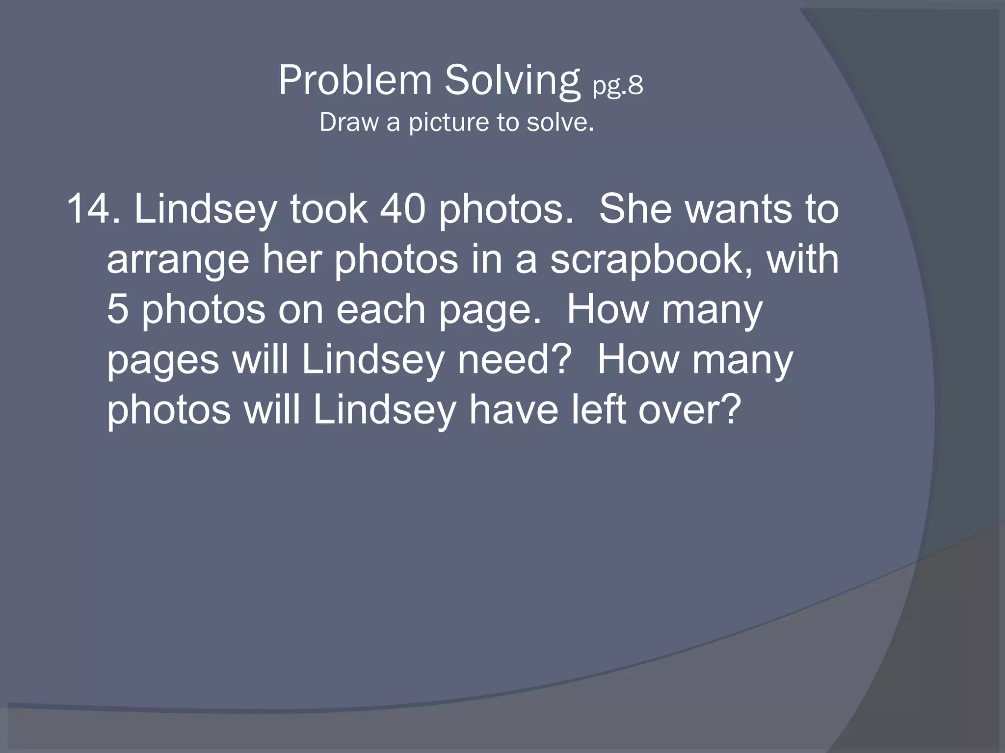 Problem Solving pg.8
             Draw a picture to solve.


14. Lindsey took 40 photos. She wants to
  arrange her photos in a scrapbook, with
  5 photos on each page. How many
  pages will Lindsey need? How many
  photos will Lindsey have left over?
 