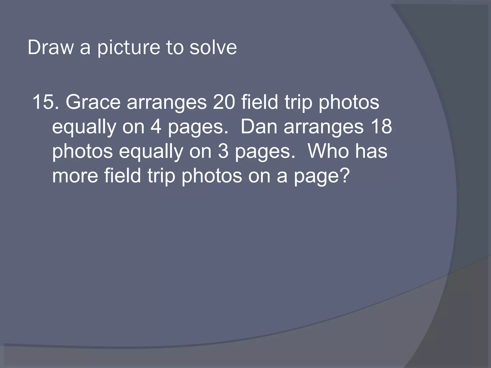 Draw a picture to solve

15. Grace arranges 20 field trip photos
  equally on 4 pages. Dan arranges 18
  photos equally on 3 pages. Who has
  more field trip photos on a page?
 