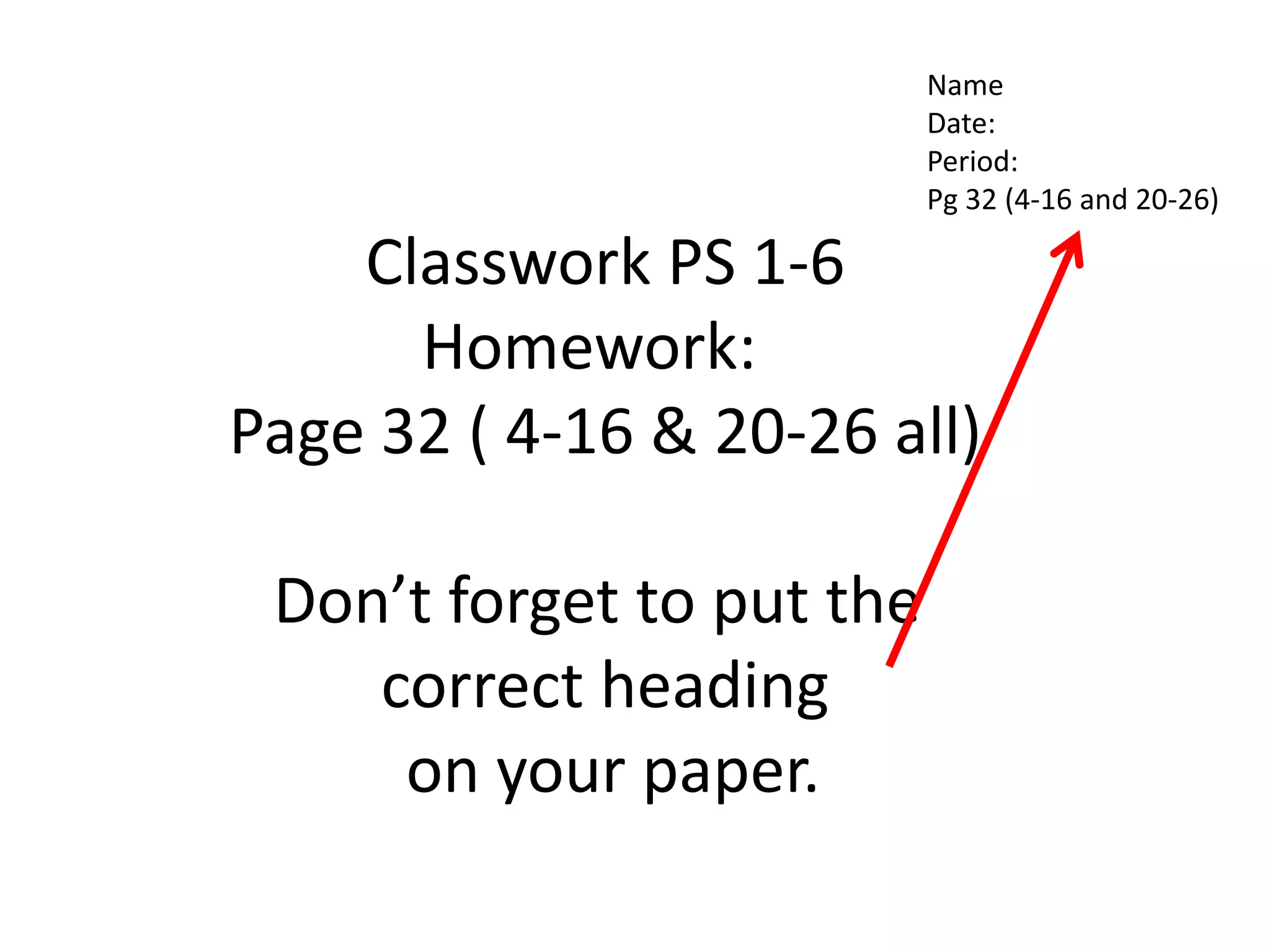 NameDate:Period:Pg 32 (4-16 and 20-26)Classwork PS 1-6Homework:  Page 32 ( 4-16 & 20-26 all)Don’t forget to put the correct heading on your paper.