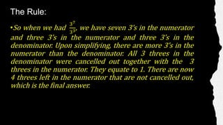 The Rule:
•So when we had
37
33, we have seven 3’s in the numerator
and three 3’s in the numerator and three 3’s in the
denominator. Upon simplifying, there are more 3’s in the
numerator than the denominator. All 3 threes in the
denominator were cancelled out together with the 3
threes in the numerator. They equate to 1. There are now
4 threes left in the numerator that are not cancelled out,
which is the final answer.
 