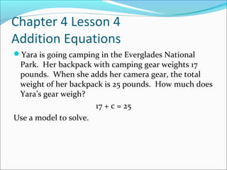 Chapter 4 Lesson 4
Addition Equations
Yara is going camping in the Everglades National
 Park. Her backpack with camping gear weights 17
 pounds. When she adds her camera gear, the total
 weight of her backpack is 25 pounds. How much does
 Yara’s gear weigh?
                      17 + c = 25
Use a model to solve.
 