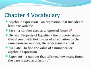 Chapter 4 Vocabulary
Algebraic expression – an expression that includes at
 least one variable
Base – a number used as a repeated factor bª
Division Property of Equality – the property states
 that if you divide both sides of an equation by the
 same nonzero number, the sides remain equal
Evaluate – to find the value of a numerical or
 algebraic expression
Exponent – a number that tells you how many times
 the base is used as a factor bª
 