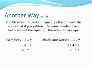 Another Way             pg. 138

Subtraction Property of Equality - the property that
 states that if you subtract the same number from
 both sides of the equation, the sides remain equal

Example: x + 4 = 7       check your work: x + 4 = 7
           - 4 -4                        3+4=7
           x =3                             7 =7
 