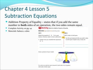 Chapter 4 Lesson 5
Subtraction Equations
 Addition Property of Equality – states that if you add the same
   number to both sides of an operation, the two sides remain equal.
 Complete Activity on pg. 141
 Materials: balance, cubes
 