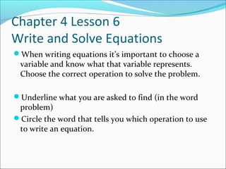 Chapter 4 Lesson 6
Write and Solve Equations
When writing equations it’s important to choose a
 variable and know what that variable represents.
 Choose the correct operation to solve the problem.

Underline what you are asked to find (in the word
 problem)
Circle the word that tells you which operation to use
 to write an equation.
 