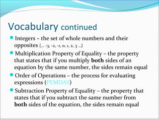 Vocabulary continued
Integers – the set of whole numbers and their
 opposites {… -3, -2, -1, 0, 1, 2, 3 …}
Multiplication Property of Equality – the property
 that states that if you multiply both sides of an
 equation by the same number, the sides remain equal
Order of Operations – the process for evaluating
 expressions (PEMDAS)
Subtraction Property of Equality – the property that
 states that if you subtract the same number from
 both sides of the equation, the sides remain equal
 