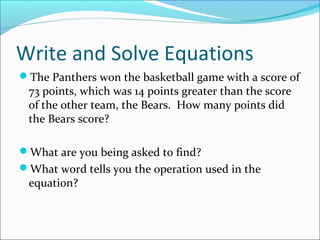 Write and Solve Equations
The Panthers won the basketball game with a score of
 73 points, which was 14 points greater than the score
 of the other team, the Bears. How many points did
 the Bears score?

What are you being asked to find?
What word tells you the operation used in the
 equation?
 