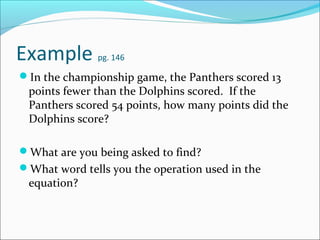 Example       pg. 146

In the championship game, the Panthers scored 13
 points fewer than the Dolphins scored. If the
 Panthers scored 54 points, how many points did the
 Dolphins score?

What are you being asked to find?
What word tells you the operation used in the
 equation?
 