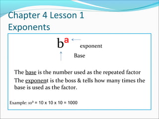 Chapter 4 Lesson 1
Exponents
                       bª            exponent
                                Base

  The base is the number used as the repeated factor
  The exponent is the boss & tells how many times the
  base is used as the factor.

Example: 10³ = 10 x 10 x 10 = 1000
 