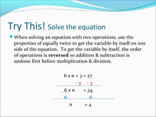 Try This! Solve the equation
When solving an equation with two operations, use the
  properties of equally twice to get the variable by itself on one
  side of the equation. To get the variable by itself, the order
  of operations is reversed so addition & subtraction is
  undone first before multiplication & division.

                          6 x n + 3 = 27
                                -3 -3
                          6xn       = 24
                          6            6
                             n       =4
 
