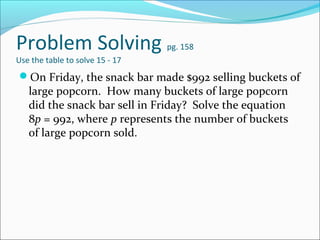 Problem Solving                  pg. 158
Use the table to solve 15 - 17
On Friday, the snack bar made $992 selling buckets of
   large popcorn. How many buckets of large popcorn
   did the snack bar sell in Friday? Solve the equation
   8p = 992, where p represents the number of buckets
   of large popcorn sold.
 