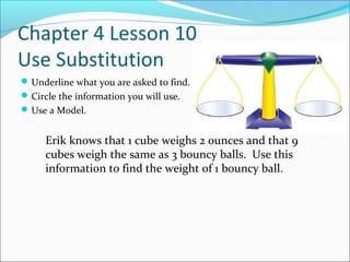 Chapter 4 Lesson 10
Use Substitution
 Underline what you are asked to find.
 Circle the information you will use.
 Use a Model.


     Erik knows that 1 cube weighs 2 ounces and that 9
     cubes weigh the same as 3 bouncy balls. Use this
     information to find the weight of 1 bouncy ball.
 