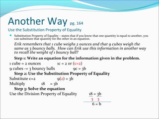 Another Way                       pg. 164
Use the Substitution Property of Equality
 Substitution Property of Equality – states that if you know that one quantity is equal to another, you
   can substitute that quantity for the other in an equation.
   Erik remembers that 1 cube weighs 2 ounces and that 9 cubes weigh the
   same as 3 bouncy balls. How can Erik use this information in another way
   to recall the weight of 1 bouncy ball?
   Step 1: Write an equation for the information given in the problem.
1 cube = 2 ounces         1c = 2 or (c=2)
9 cubes -= 3 bouncy balls           9c = 3b
   Step 2: Use the Substitution Property of Equality
Substitute c=2            9(2) = 3b
Multiply          18 = 3b
   Step 3: Solve the equation
Use the Division Property of Equality       18 = 3b
                                             3 3
                                              6=b
 