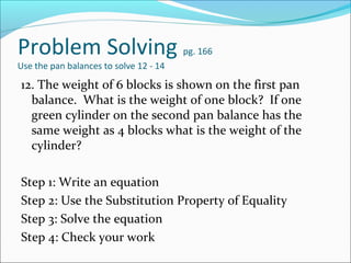 Problem Solving                         pg. 166
Use the pan balances to solve 12 - 14

12. The weight of 6 blocks is shown on the first pan
  balance. What is the weight of one block? If one
  green cylinder on the second pan balance has the
  same weight as 4 blocks what is the weight of the
  cylinder?

Step 1: Write an equation
Step 2: Use the Substitution Property of Equality
Step 3: Solve the equation
Step 4: Check your work
 