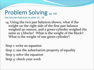 Problem Solving                         pg. 166
Use the pan balances to solve 12 - 14
14. Using the two pan balances shown, what if the
  weight on the right side of the first pan balance
  weighed 90 ounces, and a green cylinder weighed the
  same as 3 blocks? What is the weight of the block?
  What is the weight of one green cylinder?

Step 1: write an equation
Step 2: use the substitution property of equality
Step 3: solve the equation
Step 4: check your work
 