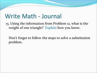 Write Math - Journal
13. Using the information from Problem 12, what is the
  weight of one triangle? Explain how you know.

 Don’t forget to follow the steps to solve a substitution
 problem.
 