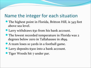 Name the integer for each situation
The highest point in Florida, Britton Hill, is 345 feet
 above sea level.
Larry withdraws $30 from his bank account.
The lowest recorded temperature in Florida was 2
 degrees below zero in Tallahassee in 1899.
A team loses 10 yards in a football game.
Larry deposits $300 into a bank account.
Tiger Woods hit 7 under par.
 