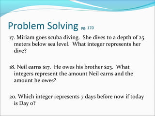 Problem Solving              pg. 170

17. Miriam goes scuba diving. She dives to a depth of 25
  meters below sea level. What integer represents her
  dive?

18. Neil earns $17. He owes his brother $23. What
  integers represent the amount Neil earns and the
  amount he owes?

20. Which integer represents 7 days before now if today
  is Day 0?
 