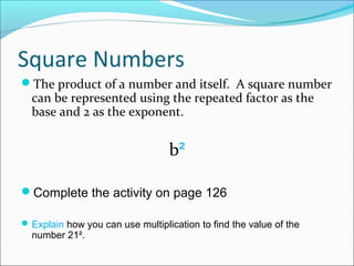 Square Numbers
The product of a number and itself. A square number
  can be represented using the repeated factor as the
  base and 2 as the exponent.


                                  b²

Complete the activity on page 126

 Explain how you can use multiplication to find the value of the
  number 21².
 