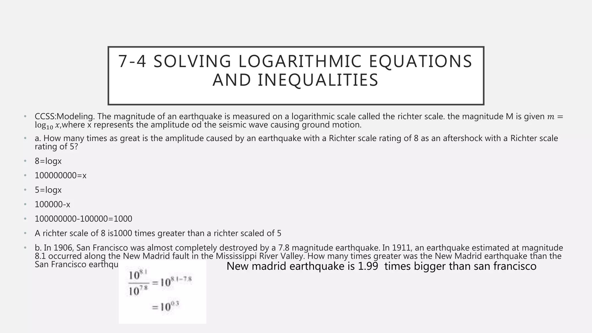 7-4 SOLVING LOGARITHMIC EQUATIONS
AND INEQUALITIES
• CCSS:Modeling. The magnitude of an earthquake is measured on a logarithmic scale called the richter scale. the magnitude M is given 𝑚 =
log10 𝑥,where x represents the amplitude od the seismic wave causing ground motion.
• a. How many times as great is the amplitude caused by an earthquake with a Richter scale rating of 8 as an aftershock with a Richter scale
rating of 5?
• 8=logx
• 100000000=x
• 5=logx
• 100000-x
• 100000000-100000=1000
• A richter scale of 8 is1000 times greater than a richter scaled of 5
• b. In 1906, San Francisco was almost completely destroyed by a 7.8 magnitude earthquake. In 1911, an earthquake estimated at magnitude
8.1 occurred along the New Madrid fault in the Mississippi River Valley. How many times greater was the New Madrid earthquake than the
San Francisco earthquake? New madrid earthquake is 1.99 times bigger than san francisco
 