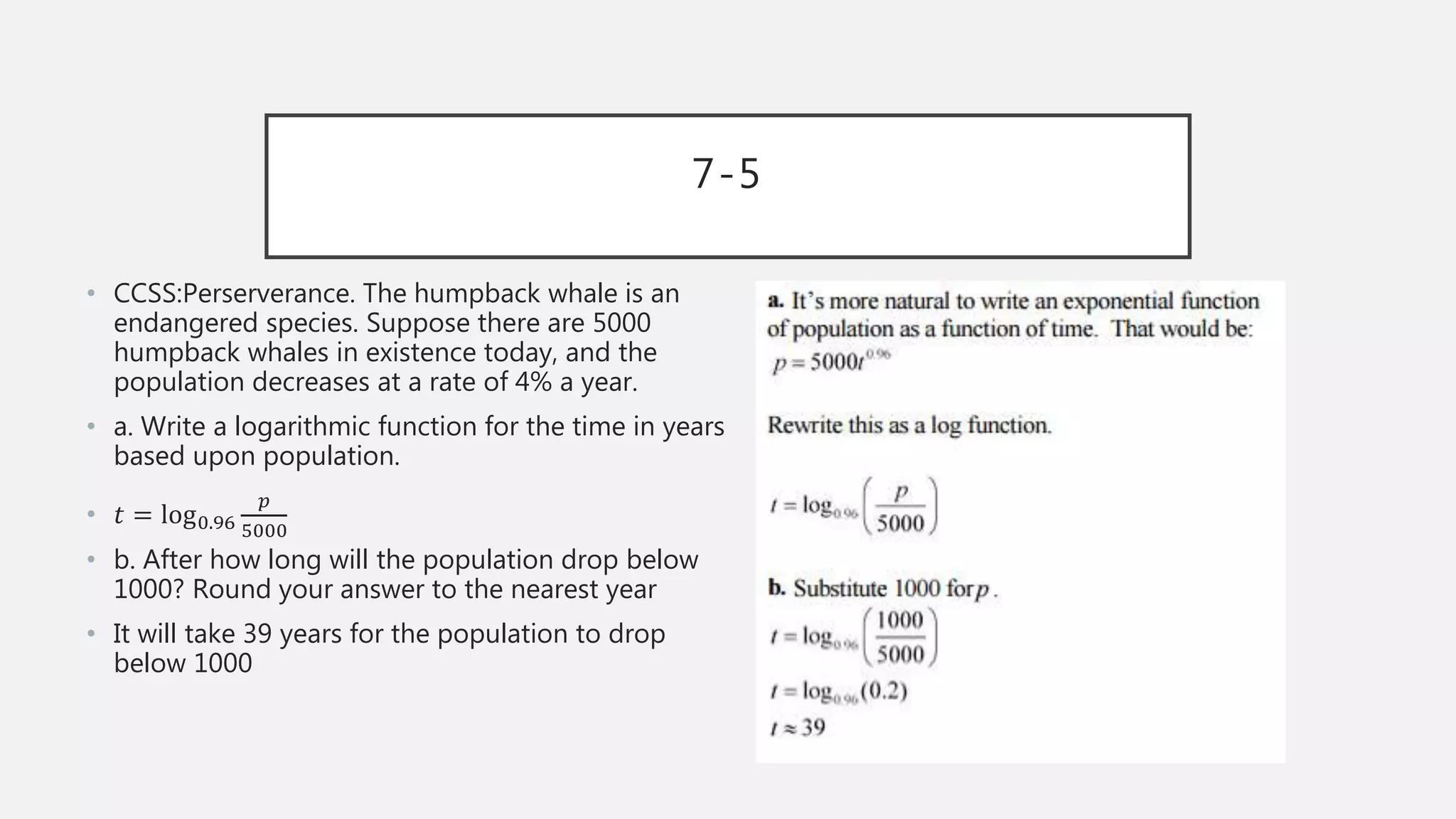 7-5
• CCSS:Perserverance. The humpback whale is an
endangered species. Suppose there are 5000
humpback whales in existence today, and the
population decreases at a rate of 4% a year.
• a. Write a logarithmic function for the time in years
based upon population.
• 𝑡 = log0.96
𝑝
5000
• b. After how long will the population drop below
1000? Round your answer to the nearest year
• It will take 39 years for the population to drop
below 1000
 