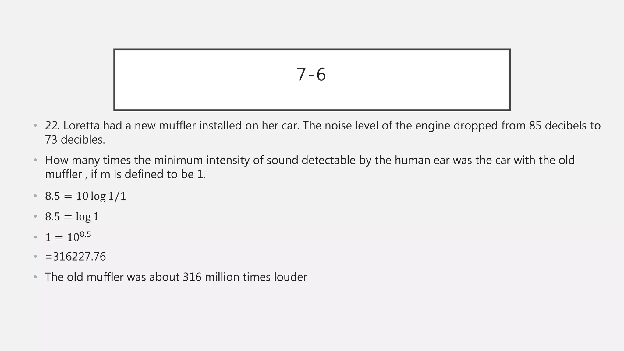 7-6
• 22. Loretta had a new muffler installed on her car. The noise level of the engine dropped from 85 decibels to
73 decibles.
• How many times the minimum intensity of sound detectable by the human ear was the car with the old
muffler , if m is defined to be 1.
• 8.5 = 10 log 1/1
• 8.5 = log 1
• 1 = 108.5
• =316227.76
• The old muffler was about 316 million times louder
 