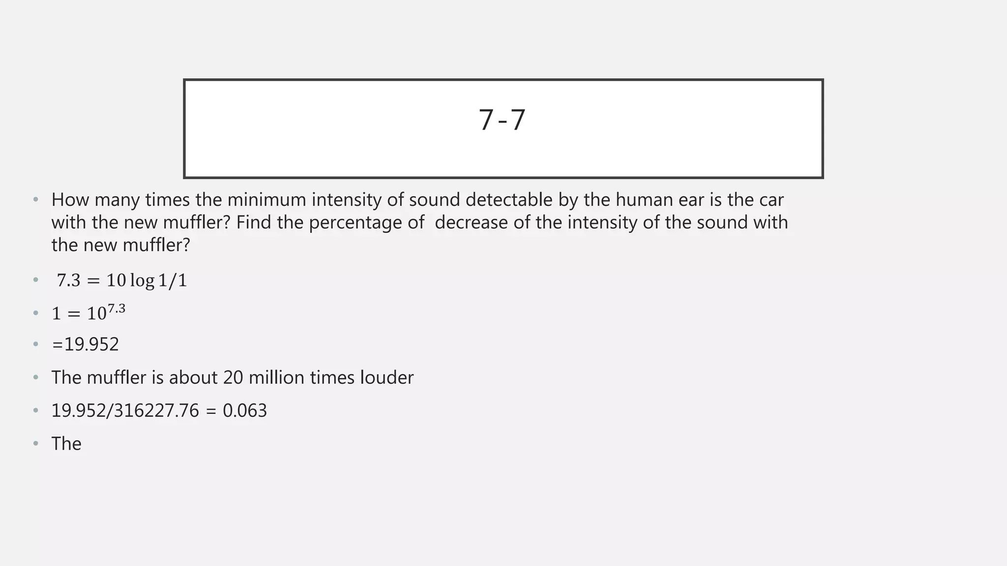 7-7
• How many times the minimum intensity of sound detectable by the human ear is the car
with the new muffler? Find the percentage of decrease of the intensity of the sound with
the new muffler?
• 7.3 = 10 log 1/1
• 1 = 107.3
• =19.952
• The muffler is about 20 million times louder
• 19.952/316227.76 = 0.063
• The
 