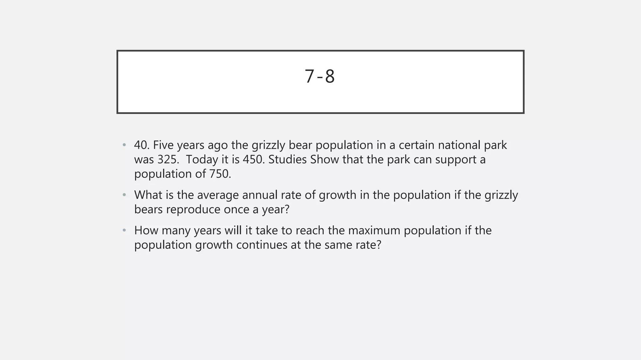 7-8
• 40. Five years ago the grizzly bear population in a certain national park
was 325. Today it is 450. Studies Show that the park can support a
population of 750.
• What is the average annual rate of growth in the population if the grizzly
bears reproduce once a year?
• How many years will it take to reach the maximum population if the
population growth continues at the same rate?
 