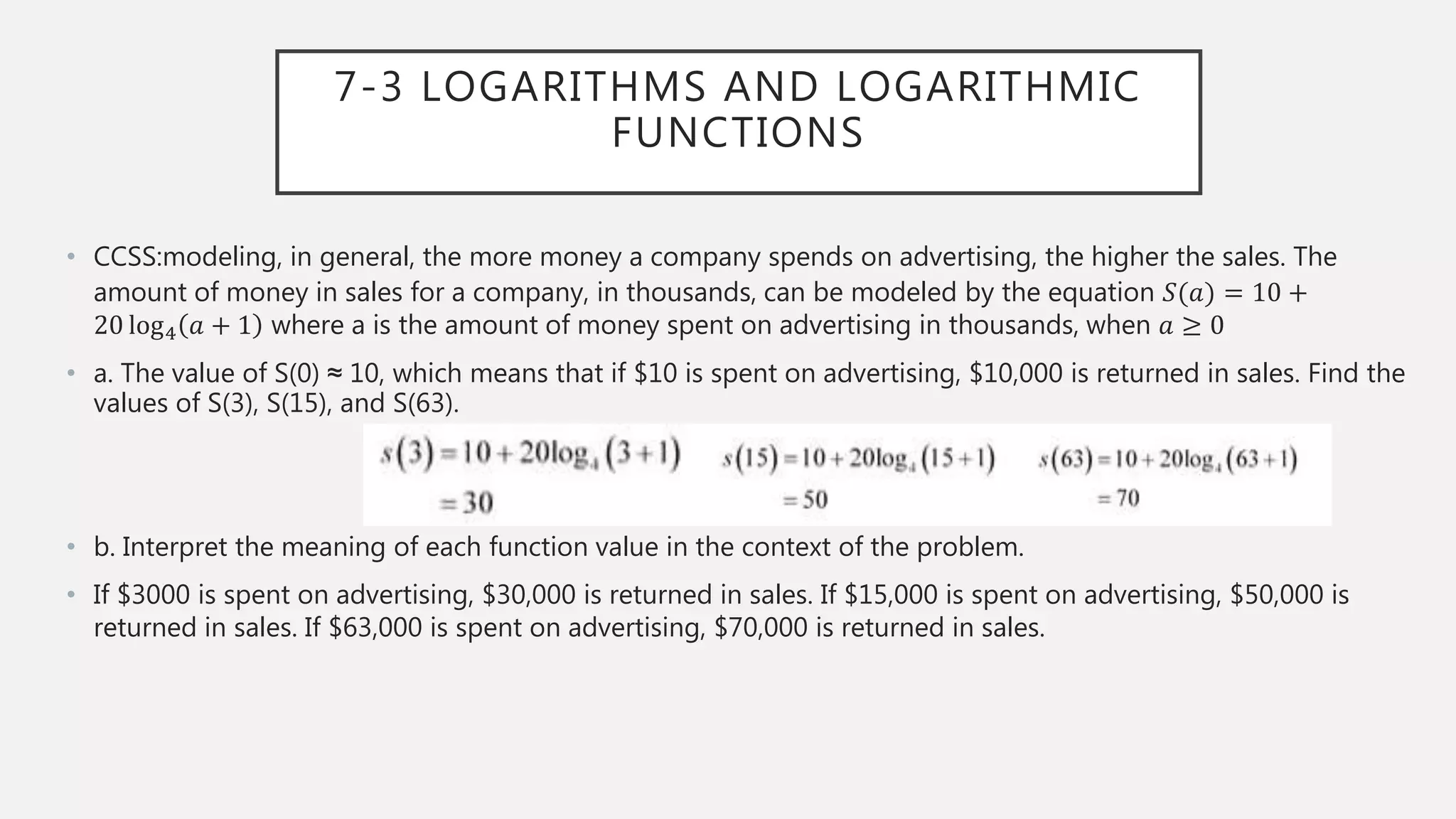 7-3 LOGARITHMS AND LOGARITHMIC
FUNCTIONS
• CCSS:modeling, in general, the more money a company spends on advertising, the higher the sales. The
amount of money in sales for a company, in thousands, can be modeled by the equation 𝑆(𝑎) = 10 +
20 log4 𝑎 + 1 where a is the amount of money spent on advertising in thousands, when 𝑎 ≥ 0
• a. The value of S(0) ≈ 10, which means that if $10 is spent on advertising, $10,000 is returned in sales. Find the
values of S(3), S(15), and S(63).
• b. Interpret the meaning of each function value in the context of the problem.
• If $3000 is spent on advertising, $30,000 is returned in sales. If $15,000 is spent on advertising, $50,000 is
returned in sales. If $63,000 is spent on advertising, $70,000 is returned in sales.
 
