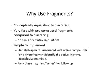 Why Use Fragments? 

•  Conceptually equivalent to clustering 
•  Very fast with pre‐computed fragments 
   compared to clustering  
  –  No similarity matrix calcula%ons 
•  Simple to implement 
  –  Iden%fy fragments associated with ac%ve compounds 
  –  For a given fragment iden%fy the ac%ve, inac%ve, 
     inconclusive members 
  –  Rank these fragment “series” for follow up 
 