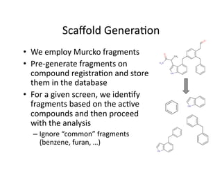 Scaﬀold Genera%on 
•  We employ Murcko fragments 
•  Pre‐generate fragments on 
   compound registra%on and store 
   them in the database 
•  For a given screen, we iden%fy 
   fragments based on the ac%ve 
   compounds and then proceed 
   with the analysis 
  –  Ignore “common” fragments 
     (benzene, furan, …) 
 