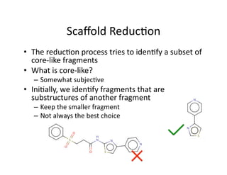 Scaﬀold Reduc%on 
•  The reduc%on process tries to iden%fy a subset of 
   core‐like fragments 
•  What is core‐like? 
   –  Somewhat subjec%ve 
•  Ini%ally, we iden%fy fragments that are 
   substructures of another fragment 
   –  Keep the smaller fragment 
   –  Not always the best choice 
 