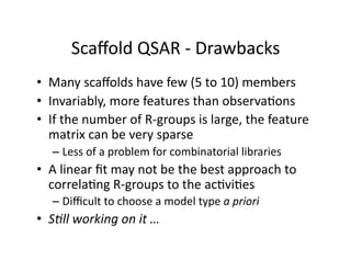 Scaﬀold QSAR ‐ Drawbacks   
•  Many scaﬀolds have few (5 to 10) members 
•  Invariably, more features than observa%ons 
•  If the number of R‐groups is large, the feature 
   matrix can be very sparse 
  –  Less of a problem for combinatorial libraries 
•  A linear ﬁt may not be the best approach to 
   correla%ng R‐groups to the ac%vi%es 
  –  Diﬃcult to choose a model type a priori 
•  SBll working on it … 
 