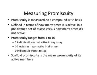 Measuring Promiscuity 
•  Promiscuity is measured on a compound‐wise basis 
•  Deﬁned in terms of how many %mes it is ac%ve  in a 
   pre‐deﬁned set of assays versus how many %mes it’s 
   not ac%ve 
•  Promiscuity ranges from 1 to 10 
   –  1 indicates it was not ac%ve in any assay 
   –  10 indicates it was ac%ve in all assays 
   –  0 indicates it wasn’t tested 
•  Scaﬀold promiscuity is the mean  promiscuity of its 
   ac%ve members 
 
