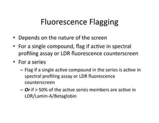 Fluorescence Flagging 
•  Depends on the nature of the screen 
•  For a single compound, ﬂag if ac%ve in spectral 
   proﬁling assay or LDR ﬂuorescence counterscreen 
•  For a series 
  –  Flag if a single ac%ve compound in the series is ac%ve in 
     spectral proﬁling assay or LDR ﬂuorescence 
     counterscreen 
  –  Or if > 50% of the ac%ve series members are ac%ve in 
     LDR/Lamin‐A/Betaglobin 
 