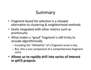 Summary 
•  Fragment based hit selec%on is a cheaper 
   alterna%ve to clustering & neighborhood methods 
•  Easily integrated with other metrics such as 
   promiscuity 
•  What makes a “good” fragment is s%ll tricky to 
   encode algorithmically 
   –  Encoding the “SARability” of a fragment series is key 
   –  But, this is one component of a comprehensive fragment 
      score 
•  Allows us to rapidly drill into series of interest 
   in qHTS projects 
 