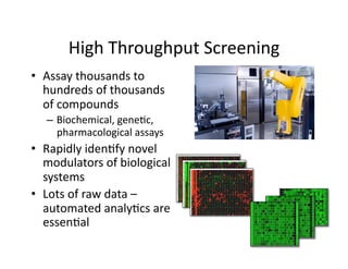 High Throughput Screening 
•  Assay thousands to 
   hundreds of thousands 
   of compounds 
   –  Biochemical, gene%c, 
      pharmacological assays 
•  Rapidly iden%fy novel 
   modulators of biological 
   systems 
•  Lots of raw data – 
   automated analy%cs are 
   essen%al 
 