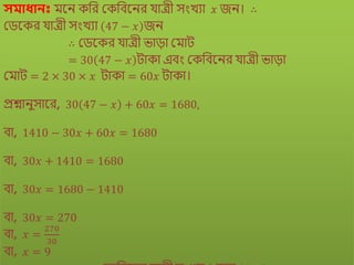 সমাধানঃ িকি েবর মেবিকির যােী সংখযা 𝑥 জি। ∴
মেকের যােী সংখযা 47 − 𝑥 জি
∴ মেকের যােী োড়া মিাে
= 30 47 − 𝑥 োো এিং মেবিকির যােী োড়া
মিাে = 2 × 30 × 𝑥 োো = 60𝑥 োো।
প্রশ্নািুসাকর, 30 47 − 𝑥 + 60𝑥 = 1680,
িা, 1410 − 30𝑥 + 60𝑥 = 1680
িা, 30𝑥 + 1410 = 1680
িা, 30𝑥 = 1680 − 1410
িা, 30𝑥 = 270
িা, 𝑥 =
270
30
িা, 𝑥 = 9
 
