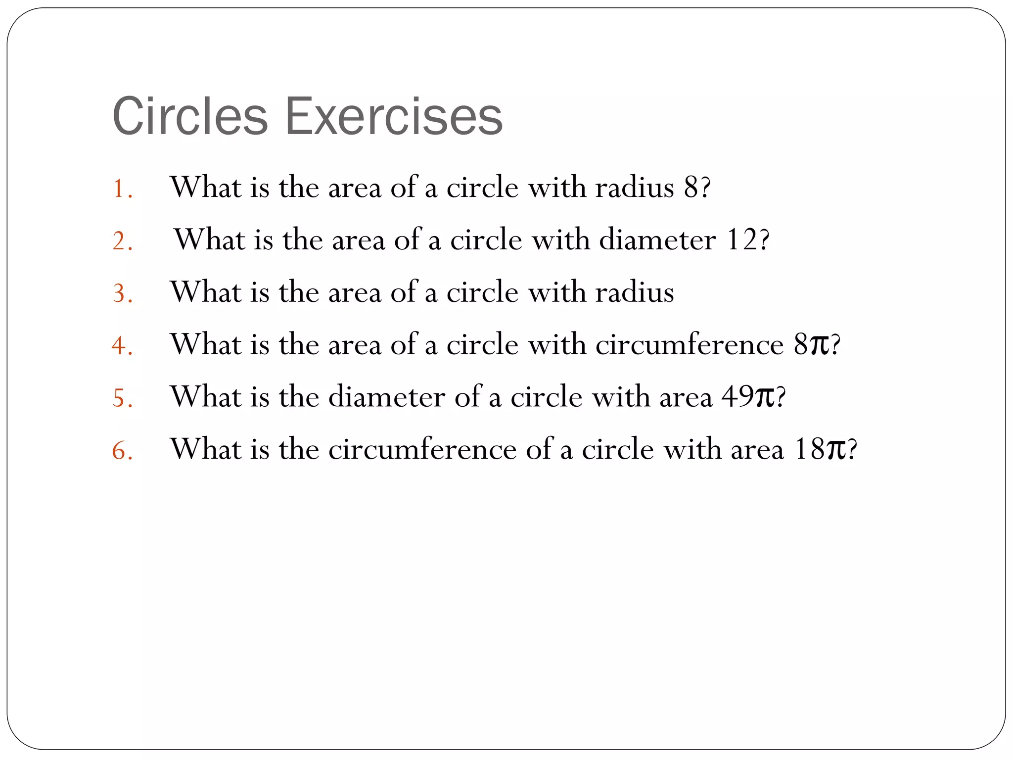 Circles Exercises
1. What is the area of a circle with radius 8?
2. What is the area of a circle with diameter 12?
3. What is the area of a circle with radius
4. What is the area of a circle with circumference 8π?
5. What is the diameter of a circle with area 49π?
6. What is the circumference of a circle with area 18π?
 