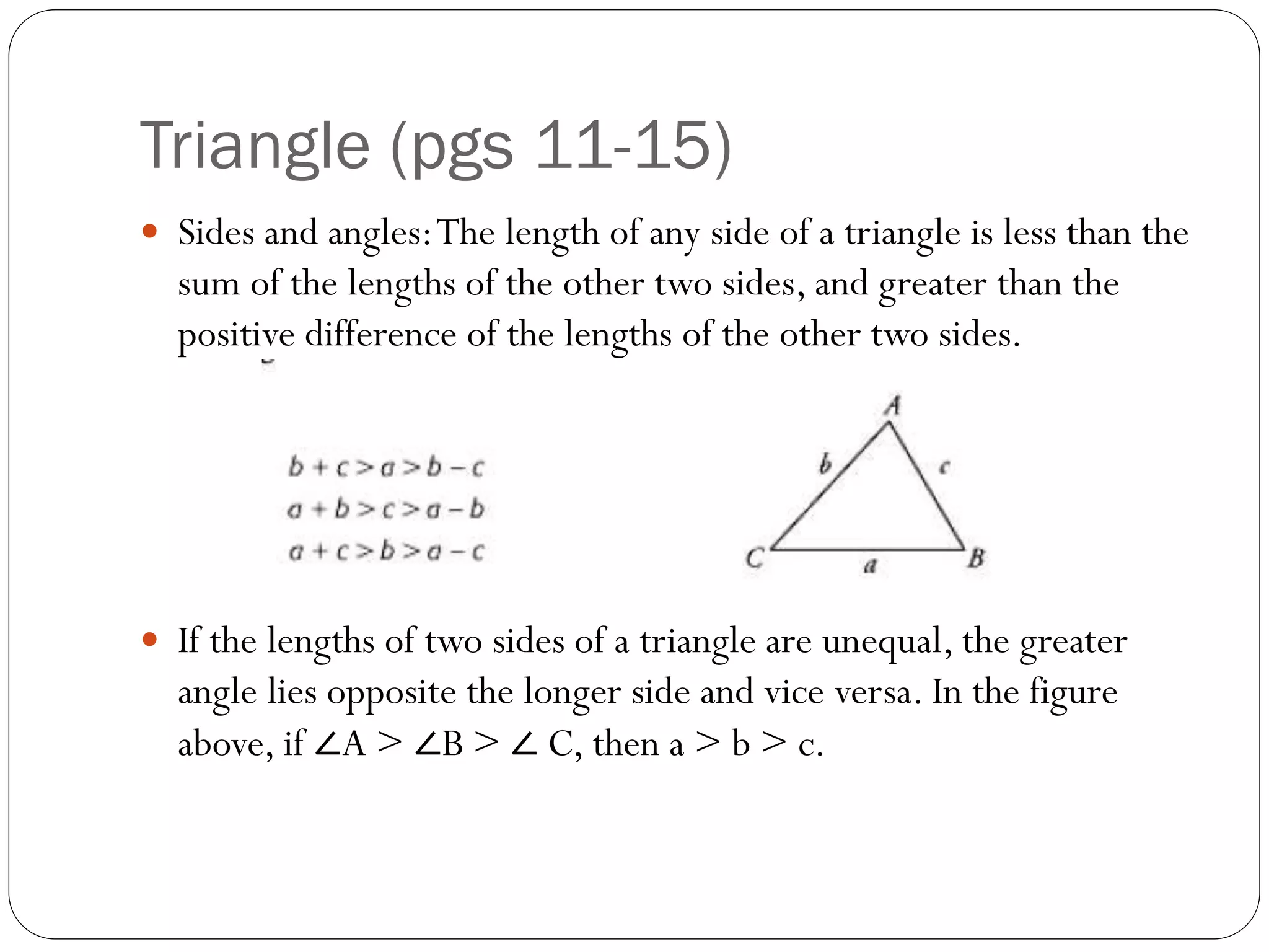 Triangle (pgs 11-15)
 Sides and angles:The length of any side of a triangle is less than the
sum of the lengths of the other two sides, and greater than the
positive difference of the lengths of the other two sides.
 If the lengths of two sides of a triangle are unequal, the greater
angle lies opposite the longer side and vice versa. In the figure
above, if ∠A > ∠B > ∠ C, then a > b > c.
 