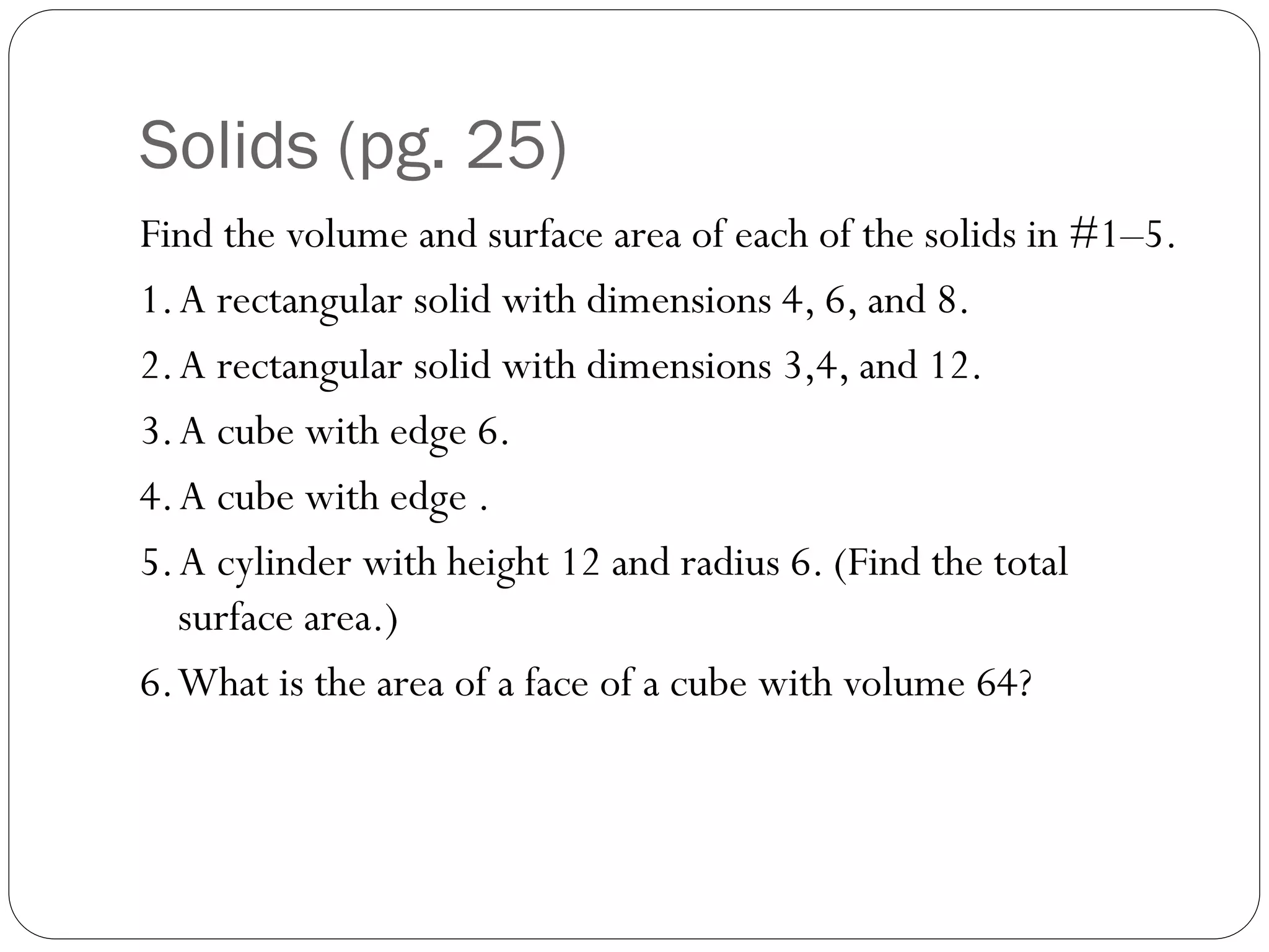 Solids (pg. 25)
Find the volume and surface area of each of the solids in #1–5.
1.A rectangular solid with dimensions 4, 6, and 8.
2.A rectangular solid with dimensions 3,4, and 12.
3.A cube with edge 6.
4.A cube with edge .
5.A cylinder with height 12 and radius 6. (Find the total
surface area.)
6.What is the area of a face of a cube with volume 64?
 