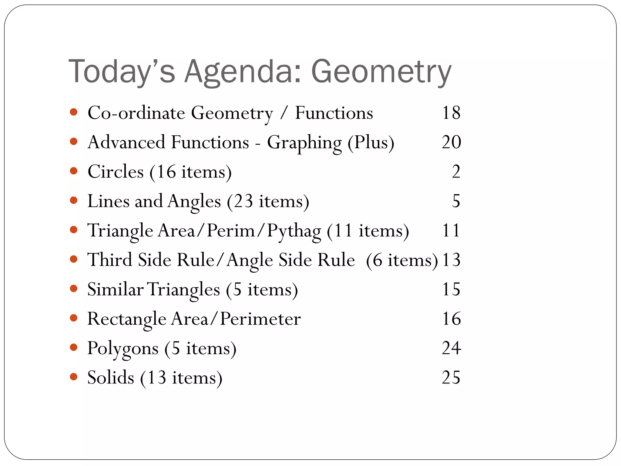 Today’s Agenda: Geometry
 Co-ordinate Geometry / Functions 18
 Advanced Functions - Graphing (Plus) 20
 Circles (16 items) 2
 Lines andAngles (23 items) 5
 Triangle Area/Perim/Pythag (11 items) 11
 Third Side Rule/Angle Side Rule (6 items)13
 SimilarTriangles (5 items) 15
 Rectangle Area/Perimeter 16
 Polygons (5 items) 24
 Solids (13 items) 25
 