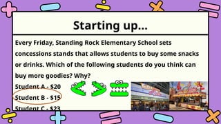 Starting up…
Every Friday, Standing Rock Elementary School sets
concessions stands that allows students to buy some snacks
or drinks. Which of the following students do you think can
buy more goodies? Why?
Student A - $20
Student B - $15
Student C - $23
 