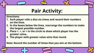 Pair Activity:
Directions:
1. Each player rolls a dice six times and record their numbers
on the lines.
2. In the boxes below the lines, rearrange the numbers to make
the largest possible number.
3. Place >, <, or = in the circle to show which player has the
greater value.
4. The player with greater value wins that round.
Note: Record the number of times that you win at the bottom.
 